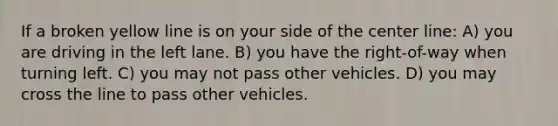 If a broken yellow line is on your side of the center line: A) you are driving in the left lane. B) you have the right-of-way when turning left. C) you may not pass other vehicles. D) you may cross the line to pass other vehicles.