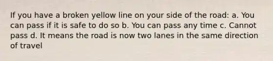 If you have a broken yellow line on your side of the road: a. You can pass if it is safe to do so b. You can pass any time c. Cannot pass d. It means the road is now two lanes in the same direction of travel