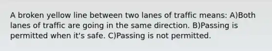 A broken yellow line between two lanes of traffic means: A)Both lanes of traffic are going in the same direction. B)Passing is permitted when it's safe. C)Passing is not permitted.