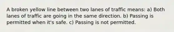 A broken yellow line between two lanes of traffic means: a) Both lanes of traffic are going in the same direction. b) Passing is permitted when it's safe. c) Passing is not permitted.