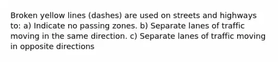 Broken yellow lines (dashes) are used on streets and highways to: a) Indicate no passing zones. b) Separate lanes of traffic moving in the same direction. c) Separate lanes of traffic moving in opposite directions