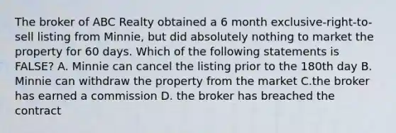 The broker of ABC Realty obtained a 6 month exclusive-right-to-sell listing from Minnie, but did absolutely nothing to market the property for 60 days. Which of the following statements is FALSE? A. Minnie can cancel the listing prior to the 180th day B. Minnie can withdraw the property from the market C.the broker has earned a commission D. the broker has breached the contract