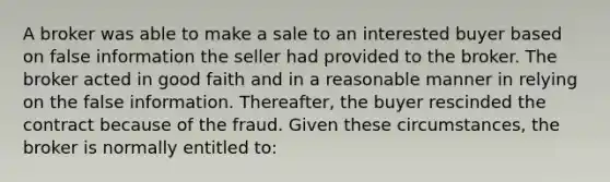 A broker was able to make a sale to an interested buyer based on false information the seller had provided to the broker. The broker acted in good faith and in a reasonable manner in relying on the false information. Thereafter, the buyer rescinded the contract because of the fraud. Given these circumstances, the broker is normally entitled to: