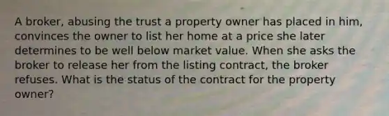 A broker, abusing the trust a property owner has placed in him, convinces the owner to list her home at a price she later determines to be well below market value. When she asks the broker to release her from the listing contract, the broker refuses. What is the status of the contract for the property owner?