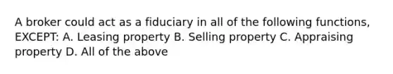 A broker could act as a fiduciary in all of the following functions, EXCEPT: A. Leasing property B. Selling property C. Appraising property D. All of the above