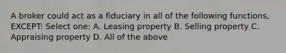 A broker could act as a fiduciary in all of the following functions, EXCEPT: Select one: A. Leasing property B. Selling property C. Appraising property D. All of the above