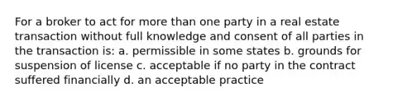 For a broker to act for more than one party in a real estate transaction without full knowledge and consent of all parties in the transaction is: a. permissible in some states b. grounds for suspension of license c. acceptable if no party in the contract suffered financially d. an acceptable practice