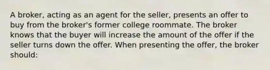 A broker, acting as an agent for the seller, presents an offer to buy from the broker's former college roommate. The broker knows that the buyer will increase the amount of the offer if the seller turns down the offer. When presenting the offer, the broker should: