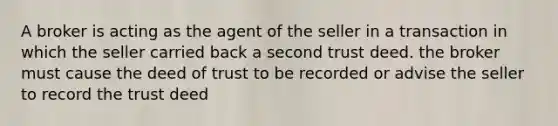 A broker is acting as the agent of the seller in a transaction in which the seller carried back a second trust deed. the broker must cause the deed of trust to be recorded or advise the seller to record the trust deed