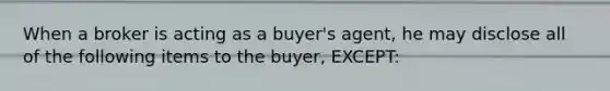 When a broker is acting as a buyer's agent, he may disclose all of the following items to the buyer, EXCEPT: