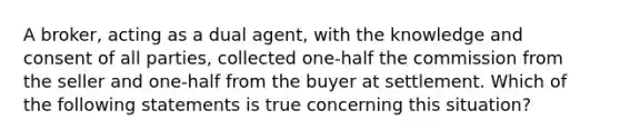 A broker, acting as a dual agent, with the knowledge and consent of all parties, collected one-half the commission from the seller and one-half from the buyer at settlement. Which of the following statements is true concerning this situation?