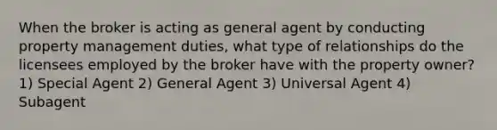 When the broker is acting as general agent by conducting property management duties, what type of relationships do the licensees employed by the broker have with the property owner? 1) Special Agent 2) General Agent 3) Universal Agent 4) Subagent