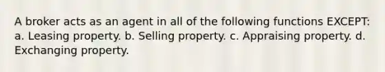 A broker acts as an agent in all of the following functions EXCEPT: a. Leasing property. b. Selling property. c. Appraising property. d. Exchanging property.