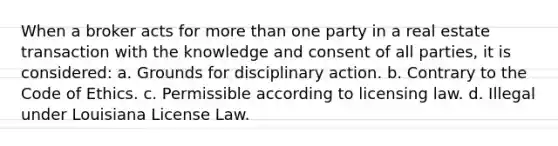 When a broker acts for more than one party in a real estate transaction with the knowledge and consent of all parties, it is considered: a. Grounds for disciplinary action. b. Contrary to the Code of Ethics. c. Permissible according to licensing law. d. Illegal under Louisiana License Law.