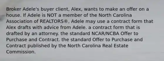 Broker Adele's buyer client, Alex, wants to make an offer on a house. If Adele is NOT a member of the North Carolina Association of REALTORS®, Adele may use a contract form that Alex drafts with advice from Adele. a contract form that is drafted by an attorney. the standard NCAR/NCBA Offer to Purchase and Contract. the standard Offer to Purchase and Contract published by the North Carolina Real Estate Commission.