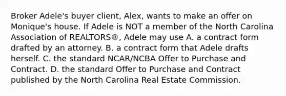 Broker Adele's buyer client, Alex, wants to make an offer on Monique's house. If Adele is NOT a member of the North Carolina Association of REALTORS®, Adele may use A. a contract form drafted by an attorney. B. a contract form that Adele drafts herself. C. the standard NCAR/NCBA Offer to Purchase and Contract. D. the standard Offer to Purchase and Contract published by the North Carolina Real Estate Commission.