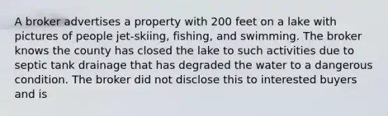 A broker advertises a property with 200 feet on a lake with pictures of people jet-skiing, fishing, and swimming. The broker knows the county has closed the lake to such activities due to septic tank drainage that has degraded the water to a dangerous condition. The broker did not disclose this to interested buyers and is