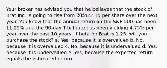 Your broker has advised you that he believes that the stock of Brat Inc. is going to rise from 20 to22.15 per share over the next year. You know that the annual return on the S&P 500 has been 11.25% and the 90-day T-bill rate has been yielding 4.75% per year over the past 10 years. If beta for Brat is 1.25, will you purchase the stock? a. Yes, because it is overvalued b. No, because it is overvalued c. No, because it is undervalued d. Yes, because it is undervalued e. Yes, because the expected return equals the estimated return