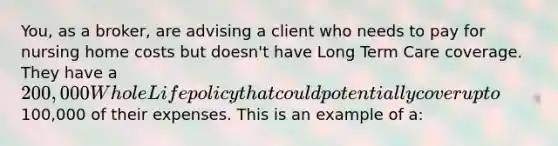 You, as a broker, are advising a client who needs to pay for nursing home costs but doesn't have Long Term Care coverage. They have a 200,000 Whole Life policy that could potentially cover up to100,000 of their expenses. This is an example of a: