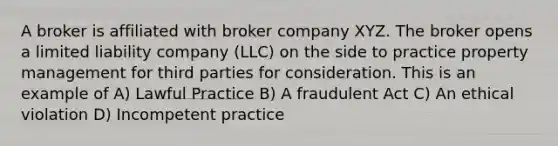 A broker is affiliated with broker company XYZ. The broker opens a limited liability company (LLC) on the side to practice property management for third parties for consideration. This is an example of A) Lawful Practice B) A fraudulent Act C) An ethical violation D) Incompetent practice