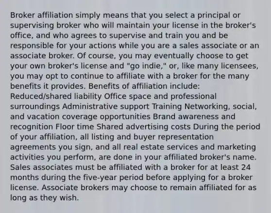 Broker affiliation simply means that you select a principal or supervising broker who will maintain your license in the broker's office, and who agrees to supervise and train you and be responsible for your actions while you are a sales associate or an associate broker. Of course, you may eventually choose to get your own broker's license and "go indie," or, like many licensees, you may opt to continue to affiliate with a broker for the many benefits it provides. Benefits of affiliation include: Reduced/shared liability Office space and professional surroundings Administrative support Training Networking, social, and vacation coverage opportunities Brand awareness and recognition Floor time Shared advertising costs During the period of your affiliation, all listing and buyer representation agreements you sign, and all real estate services and marketing activities you perform, are done in your affiliated broker's name. Sales associates must be affiliated with a broker for at least 24 months during the five-year period before applying for a broker license. Associate brokers may choose to remain affiliated for as long as they wish.