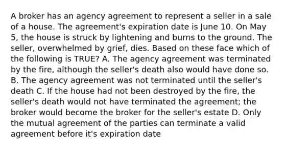 A broker has an agency agreement to represent a seller in a sale of a house. The agreement's expiration date is June 10. On May 5, the house is struck by lightening and burns to the ground. The seller, overwhelmed by grief, dies. Based on these face which of the following is TRUE? A. The agency agreement was terminated by the fire, although the seller's death also would have done so. B. The agency agreement was not terminated until the seller's death C. If the house had not been destroyed by the fire, the seller's death would not have terminated the agreement; the broker would become the broker for the seller's estate D. Only the mutual agreement of the parties can terminate a valid agreement before it's expiration date