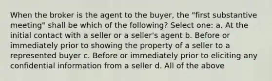 When the broker is the agent to the buyer, the "first substantive meeting" shall be which of the following? Select one: a. At the initial contact with a seller or a seller's agent b. Before or immediately prior to showing the property of a seller to a represented buyer c. Before or immediately prior to eliciting any confidential information from a seller d. All of the above