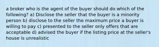 a broker who is the agent of the buyer should do which of the following? a) Disclose the seller that the buyer is a minority person b) disclose to the seller the maximum price a buyer is willing to pay c) presented to the seller only offers that are acceptable d) advised the buyer if the listing price at the seller's house is unrealistic