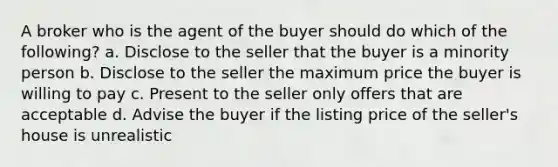 A broker who is the agent of the buyer should do which of the following? a. Disclose to the seller that the buyer is a minority person b. Disclose to the seller the maximum price the buyer is willing to pay c. Present to the seller only offers that are acceptable d. Advise the buyer if the listing price of the seller's house is unrealistic