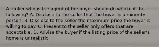 A broker who is the agent of the buyer should do which of the following? A. Disclose to the seller that the buyer is a minority person. B. Disclose to the seller the maximum price the buyer is willing to pay. C. Present to the seller only offers that are acceptable. D. Advise the buyer if the listing price of the seller's home is unrealistic