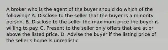 A broker who is the agent of the buyer should do which of the following? A. Disclose to the seller that the buyer is a minority person. B. Disclose to the seller the maximum price the buyer is willing to pay. C. Present to the seller only offers that are at or above the listed price. D. Advise the buyer if the listing price of the seller's home is unrealistic.