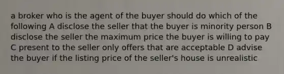 a broker who is the agent of the buyer should do which of the following A disclose the seller that the buyer is minority person B disclose the seller the maximum price the buyer is willing to pay C present to the seller only offers that are acceptable D advise the buyer if the listing price of the seller's house is unrealistic