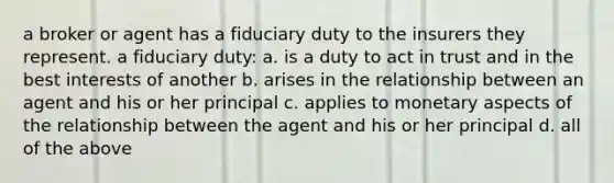 a broker or agent has a fiduciary duty to the insurers they represent. a fiduciary duty: a. is a duty to act in trust and in the best interests of another b. arises in the relationship between an agent and his or her principal c. applies to monetary aspects of the relationship between the agent and his or her principal d. all of the above