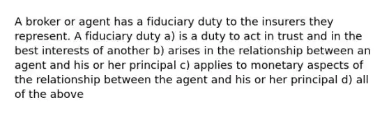 A broker or agent has a fiduciary duty to the insurers they represent. A fiduciary duty a) is a duty to act in trust and in the best interests of another b) arises in the relationship between an agent and his or her principal c) applies to monetary aspects of the relationship between the agent and his or her principal d) all of the above