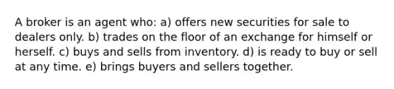 A broker is an agent who: a) offers new securities for sale to dealers only. b) trades on the floor of an exchange for himself or herself. c) buys and sells from inventory. d) is ready to buy or sell at any time. e) brings buyers and sellers together.