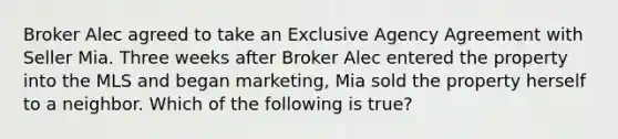 Broker Alec agreed to take an Exclusive Agency Agreement with Seller Mia. Three weeks after Broker Alec entered the property into the MLS and began marketing, Mia sold the property herself to a neighbor. Which of the following is true?