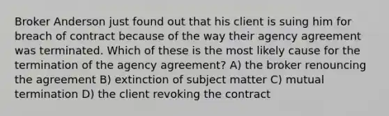 Broker Anderson just found out that his client is suing him for breach of contract because of the way their agency agreement was terminated. Which of these is the most likely cause for the termination of the agency agreement? A) the broker renouncing the agreement B) extinction of subject matter C) mutual termination D) the client revoking the contract