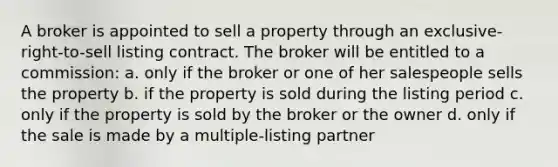 A broker is appointed to sell a property through an exclusive-right-to-sell listing contract. The broker will be entitled to a commission: a. only if the broker or one of her salespeople sells the property b. if the property is sold during the listing period c. only if the property is sold by the broker or the owner d. only if the sale is made by a multiple-listing partner