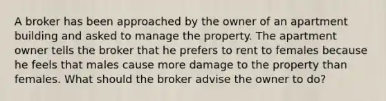 A broker has been approached by the owner of an apartment building and asked to manage the property. The apartment owner tells the broker that he prefers to rent to females because he feels that males cause more damage to the property than females. What should the broker advise the owner to do?