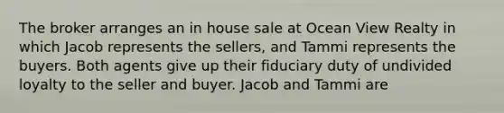 The broker arranges an in house sale at Ocean View Realty in which Jacob represents the sellers, and Tammi represents the buyers. Both agents give up their fiduciary duty of undivided loyalty to the seller and buyer. Jacob and Tammi are