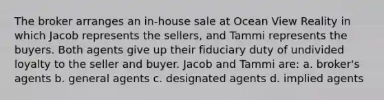 The broker arranges an in-house sale at Ocean View Reality in which Jacob represents the sellers, and Tammi represents the buyers. Both agents give up their fiduciary duty of undivided loyalty to the seller and buyer. Jacob and Tammi are: a. broker's agents b. general agents c. designated agents d. implied agents