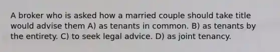 A broker who is asked how a married couple should take title would advise them A) as tenants in common. B) as tenants by the entirety. C) to seek legal advice. D) as joint tenancy.