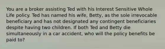 You are a broker assisting Ted with his Interest Sensitive Whole Life policy. Ted has named his wife, Betty, as the sole irrevocable beneficiary and has not designated any contingent beneficiaries despite having two children. If both Ted and Betty die simultaneously in a car accident, who will the policy benefits be paid to?