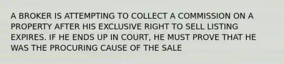 A BROKER IS ATTEMPTING TO COLLECT A COMMISSION ON A PROPERTY AFTER HIS EXCLUSIVE RIGHT TO SELL LISTING EXPIRES. IF HE ENDS UP IN COURT, HE MUST PROVE THAT HE WAS THE PROCURING CAUSE OF THE SALE