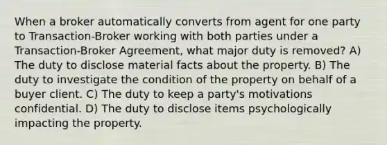 When a broker automatically converts from agent for one party to Transaction-Broker working with both parties under a Transaction-Broker Agreement, what major duty is removed? A) The duty to disclose material facts about the property. B) The duty to investigate the condition of the property on behalf of a buyer client. C) The duty to keep a party's motivations confidential. D) The duty to disclose items psychologically impacting the property.