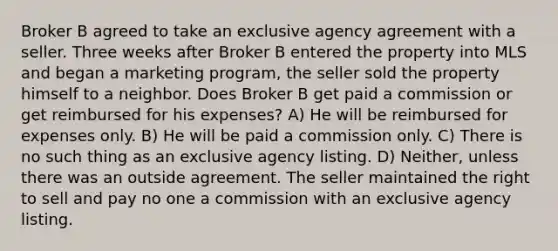 Broker B agreed to take an exclusive agency agreement with a seller. Three weeks after Broker B entered the property into MLS and began a marketing program, the seller sold the property himself to a neighbor. Does Broker B get paid a commission or get reimbursed for his expenses? A) He will be reimbursed for expenses only. B) He will be paid a commission only. C) There is no such thing as an exclusive agency listing. D) Neither, unless there was an outside agreement. The seller maintained the right to sell and pay no one a commission with an exclusive agency listing.