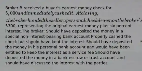 Broker B received a buyer's earnest money check for 5,000 and immediately cashed it. At closing, the broker handed the seller a personal check drawn on the broker's own bank account for5300, representing the original earnest money plus six percent interest.The broker: Should have deposited the money in a special non-interest-bearing bank account Properly cashed the check but should have kept the interest Should have deposited the money in his personal bank account and would have been entitled to keep the interest as a service fee Should have deposited the money in a bank escrow or trust account and should have discussed the interest with the parties