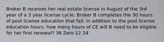 Broker B receives her real estate license in August of the 3rd year of a 3 year license cycle. Broker B completes the 30 hours of post license education that fall. In addition to the post license education hours, how many hours of CE will B need to be eligible for her first renewal? 36 Zero 12 24