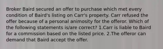 Broker Baird secured an offer to purchase which met every condition of Baird's listing on Carr's property. Carr refused the offer because of a personal animosity for the offeror. Which of the following statements is/are correct? 1.Carr is liable to Baird for a commission based on the listed price. 2.The offeror can demand that Baird accept the offer.