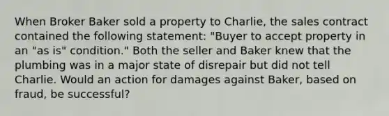 When Broker Baker sold a property to Charlie, the sales contract contained the following statement: "Buyer to accept property in an "as is" condition." Both the seller and Baker knew that the plumbing was in a major state of disrepair but did not tell Charlie. Would an action for damages against Baker, based on fraud, be successful?